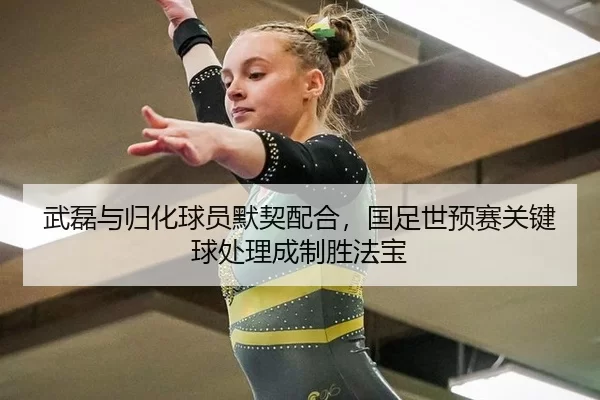 武磊与归化球员默契配合，国足世预赛关键球处理成制胜法宝
