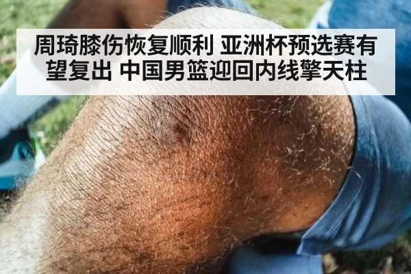 周琦膝伤恢复顺利 亚洲杯预选赛有望复出 中国男篮迎回内线擎天柱