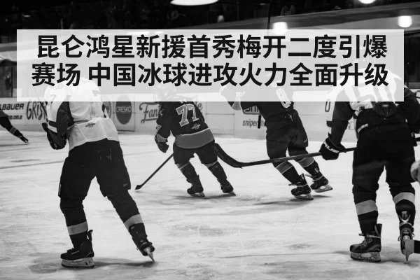 昆仑鸿星新援首秀梅开二度引爆赛场 中国冰球进攻火力全面升级