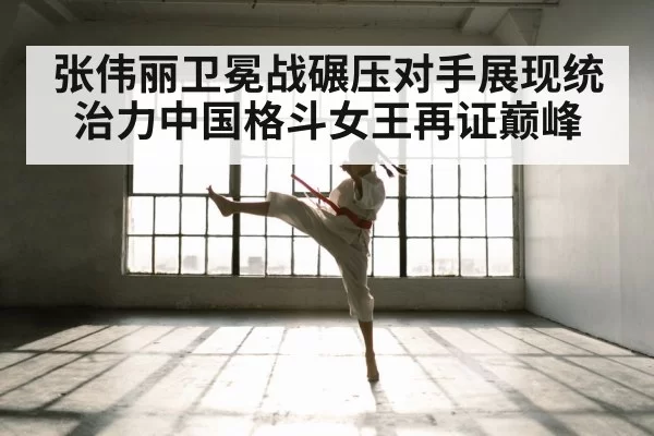 张伟丽卫冕战碾压对手展现统治力中国格斗女王再证巅峰