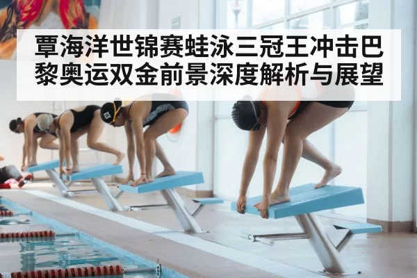 覃海洋世锦赛蛙泳三冠王冲击巴黎奥运双金前景深度解析与展望