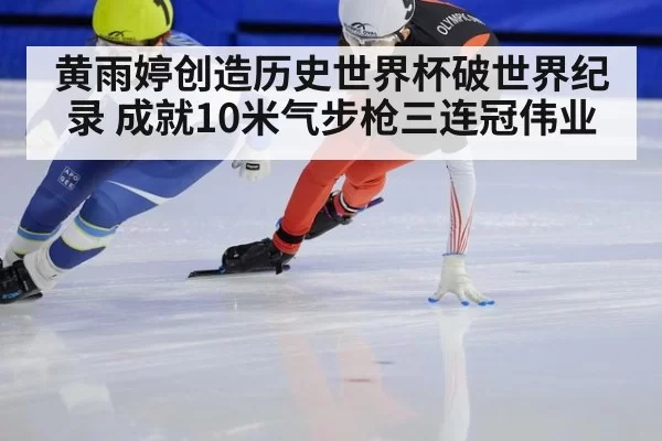 黄雨婷创造历史世界杯破世界纪录 成就10米气步枪三连冠伟业